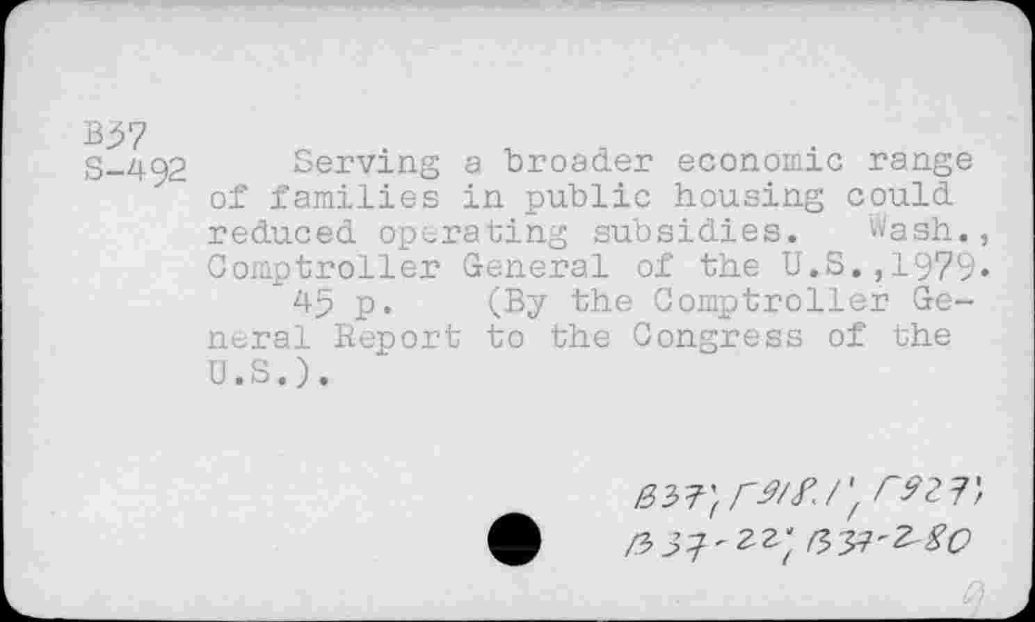 ﻿B37
S-492 Serving a broader economic range of families in public housing could reduced operating subsidies. wash., Comptroller General of the U.S.,1979« 45 p. (By the Comptroller General Report to the Congress of the U.S.).
Im-} CM/',